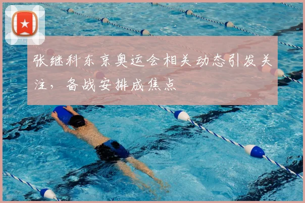 张继科东京奥运会相关动态引发关注,备战安排成焦点