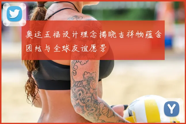 奥运五福设计理念揭晓吉祥物蕴含团结与全球友谊愿景