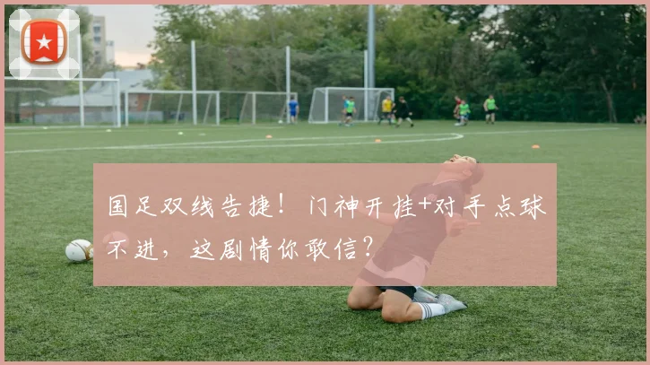 国足双线告捷!门神开挂+对手点球不进,这剧情你敢信?