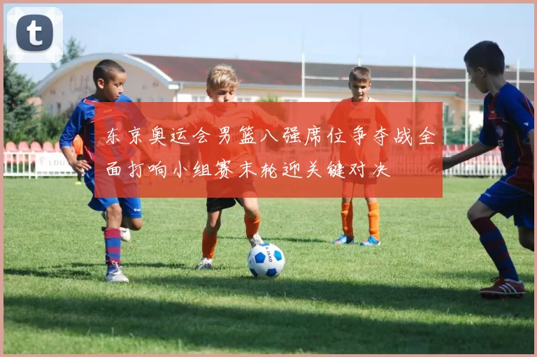 东京奥运会男篮八强席位争夺战全面打响小组赛末轮迎关键对决