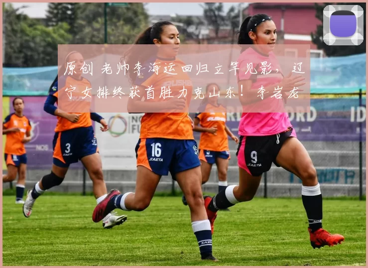 原创 老帅李海运回归立竿见影，辽宁女排终获首胜力克山东！李岩龙表现令人失望