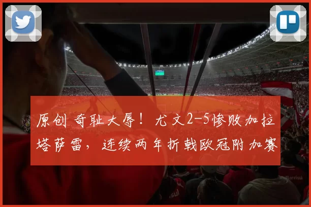 原创 奇耻大辱！尤文2-5惨败加拉塔萨雷，连续两年折戟欧冠附加赛，别再甩锅国米