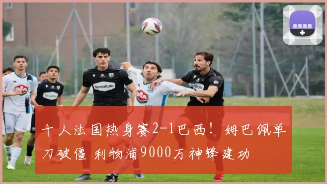 十人法国热身赛2-1巴西！姆巴佩单刀破僵 利物浦9000万神锋建功