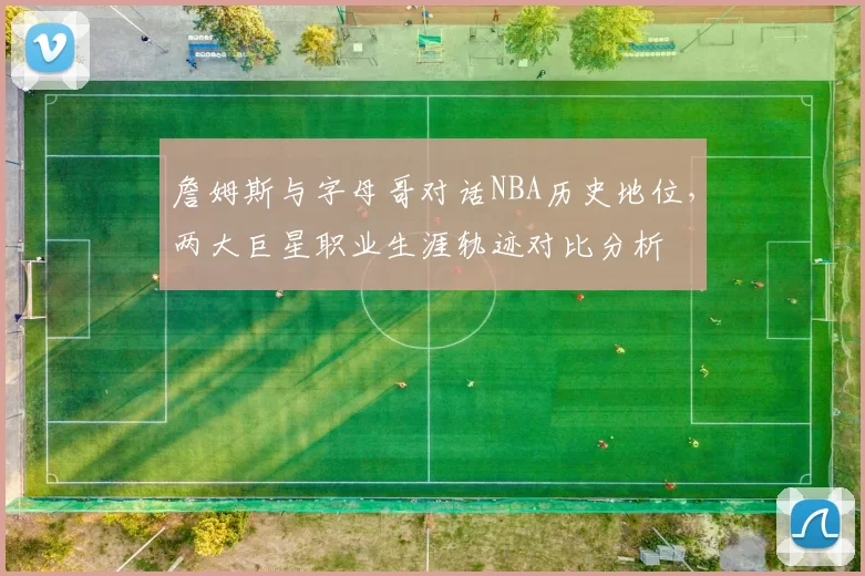 詹姆斯与字母哥对话NBA历史地位，两大巨星职业生涯轨迹对比分析