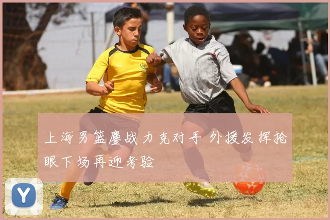上海男篮鏖战力克对手 外援发挥抢眼下场再迎考验