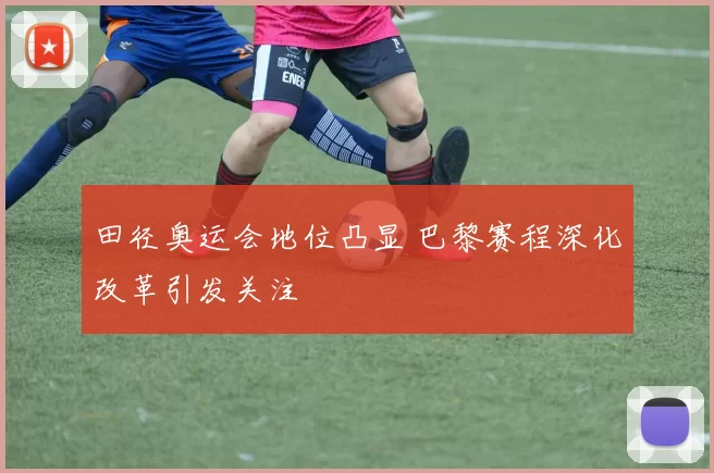 田径奥运会地位凸显 巴黎赛程深化改革引发关注