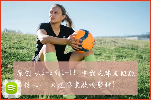 原创 从2-2到0-1!中俄足球差距触目惊心, 大连惨案敲响警钟!