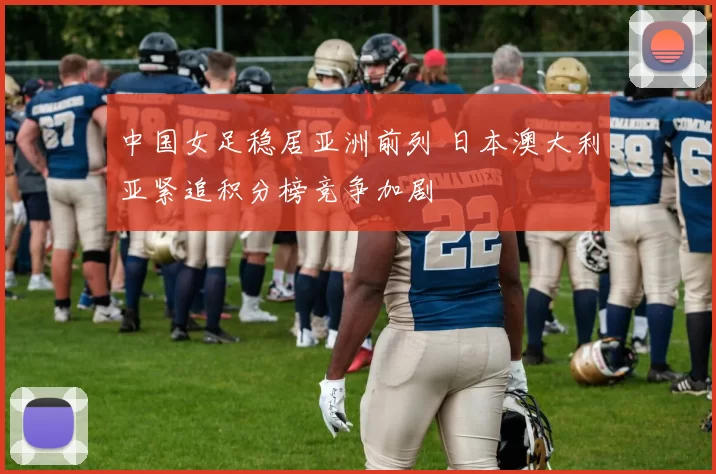 中国女足稳居亚洲前列 日本澳大利亚紧追积分榜竞争加剧