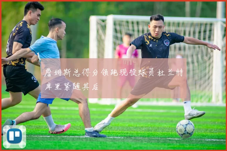 詹姆斯总得分领跑现役球员杜兰特库里紧随其后