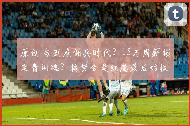 原创 告别雇佣兵时代？15万周薪锁定青训魂？梅努会是红魔最后的救赎吗？