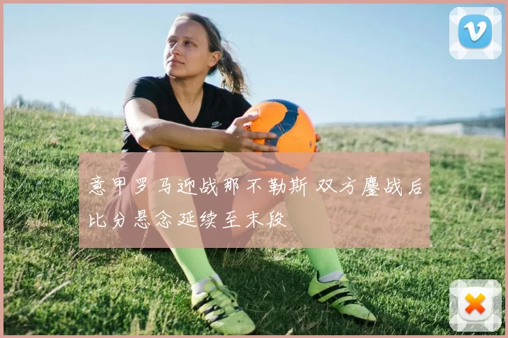 意甲罗马迎战那不勒斯 双方鏖战后比分悬念延续至末段