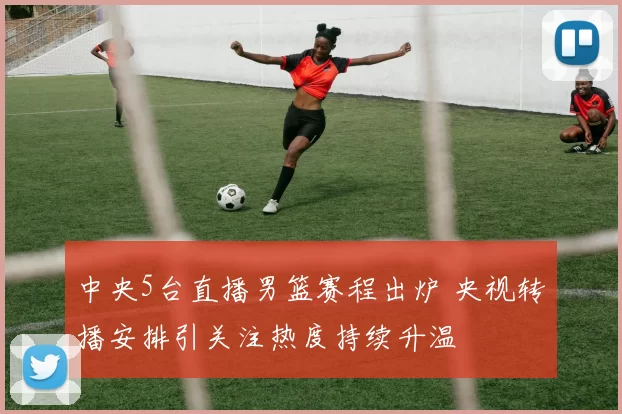 中央5台直播男篮赛程出炉 央视转播安排引关注热度持续升温