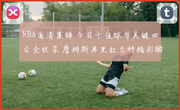 NBA高清集锦 今日十佳球与关键回合全收录 詹姆斯库里杜兰特精彩瞬间回顾