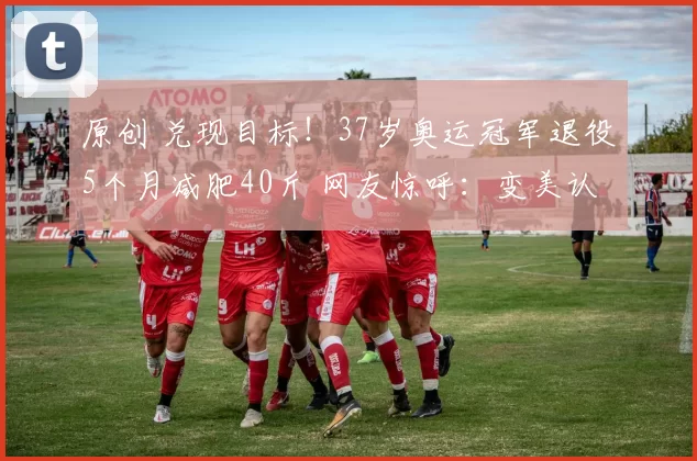 原创 兑现目标！37岁奥运冠军退役5个月减肥40斤 网友惊呼：变美认不出