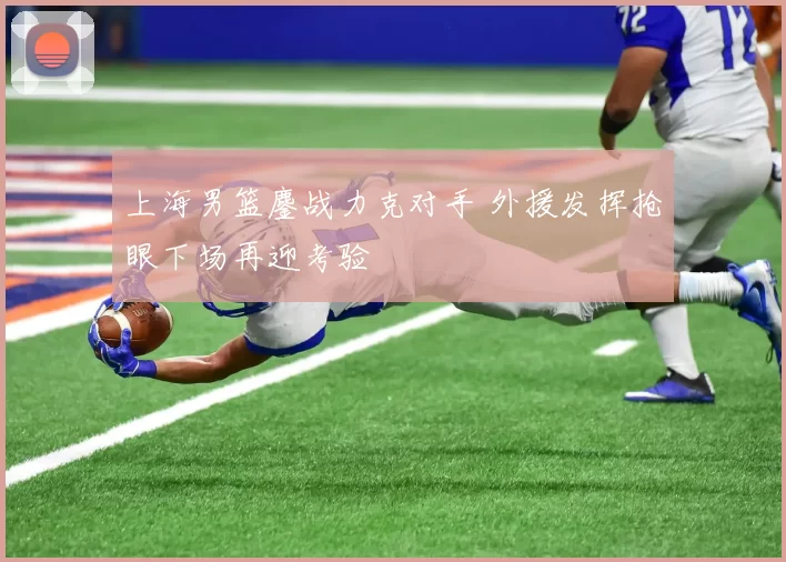 上海男篮鏖战力克对手 外援发挥抢眼下场再迎考验