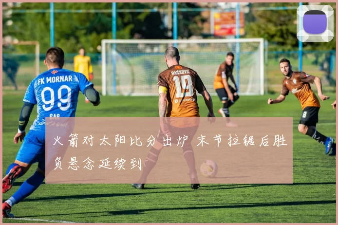 火箭对太阳比分出炉 末节拉锯后胜负悬念延续到
