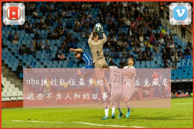 nba换过队伍最多的人，背后竟藏着这些不为人知的故事！