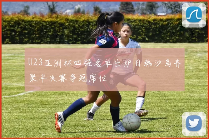 U23亚洲杯四强名单出炉日韩沙乌齐聚半决赛争冠席位