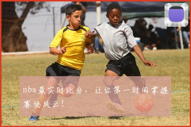 nba最实时比分，让你第一时间掌握赛场风云！