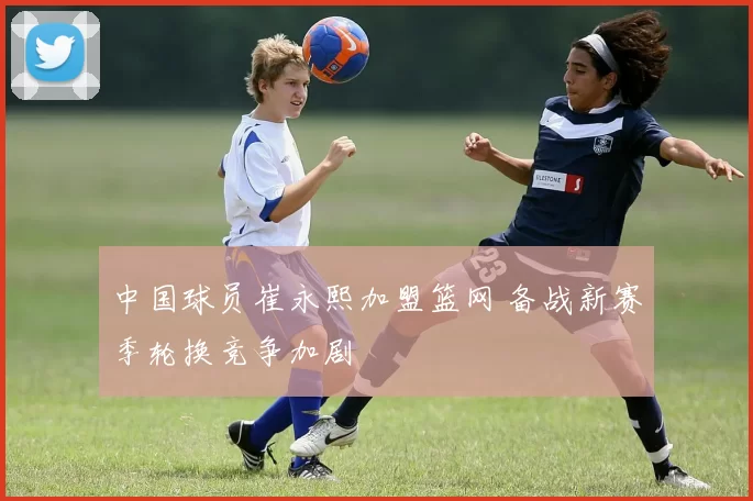 中国球员崔永熙加盟篮网 备战新赛季轮换竞争加剧