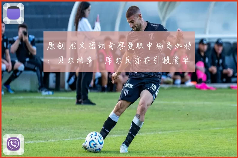 原创 尤文密切考察曼联中场乌加特，贝尔纳多・席尔瓦亦在引援清单