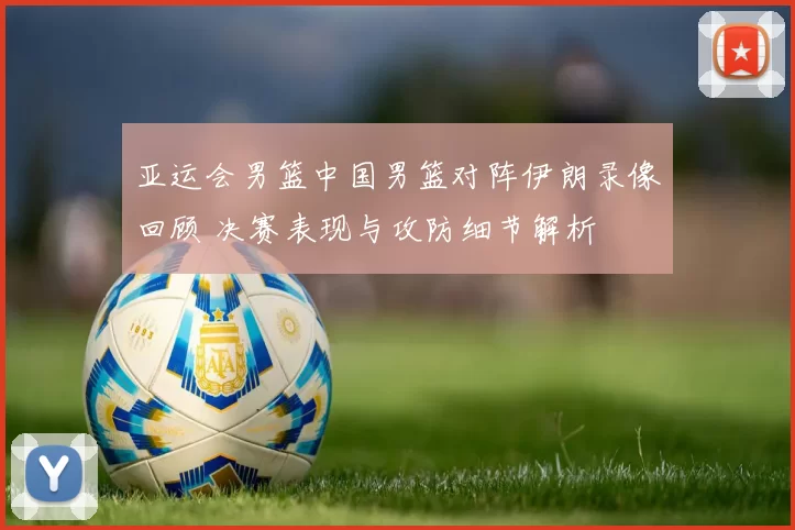 亚运会男篮中国男篮对阵伊朗录像回顾 决赛表现与攻防细节解析