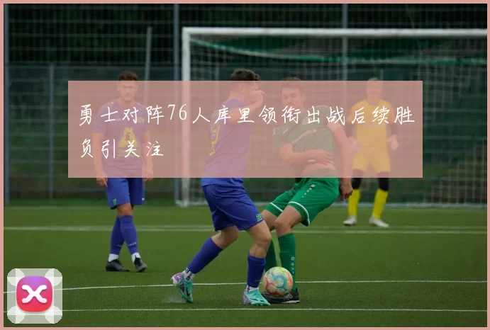 勇士对阵76人库里领衔出战后续胜负引关注