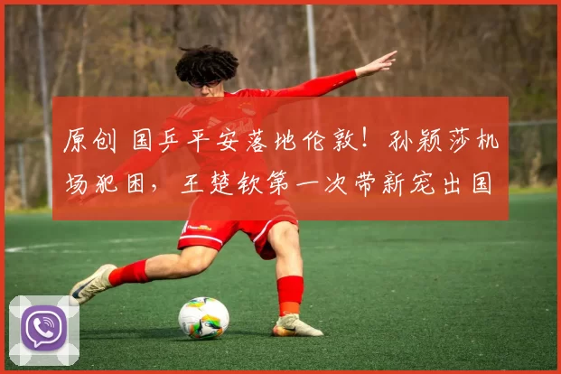 原创 国乒平安落地伦敦！孙颖莎机场犯困，王楚钦第一次带新宠出国！