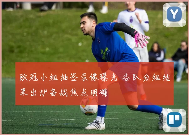 欧冠小组抽签录像曝光 各队分组结果出炉备战焦点明确