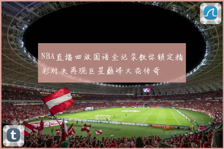 NBA直播回放国语全记录教你锁定精彩对决再现巨星巅峰火花传奇