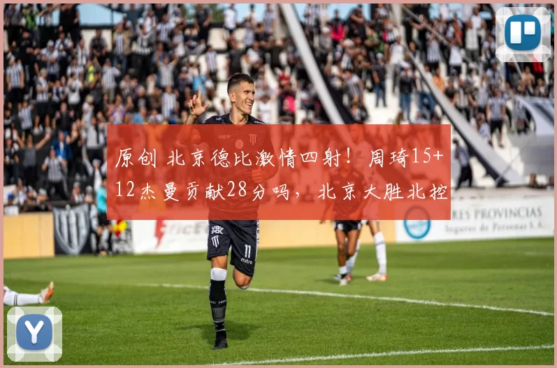 原创 北京德比激情四射！周琦15+12杰曼贡献28分吗，北京大胜北控迎四连胜