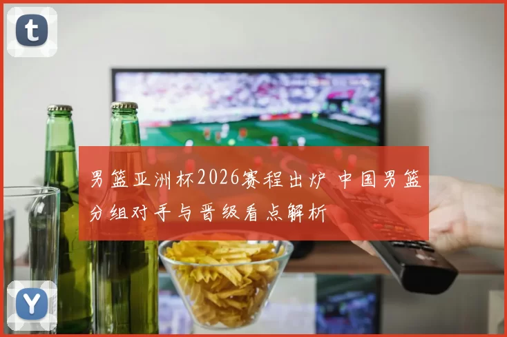 男篮亚洲杯2026赛程出炉 中国男篮分组对手与晋级看点解析