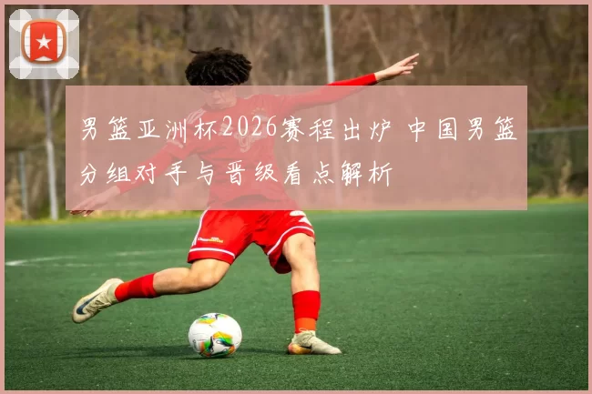 男篮亚洲杯2026赛程出炉 中国男篮分组对手与晋级看点解析