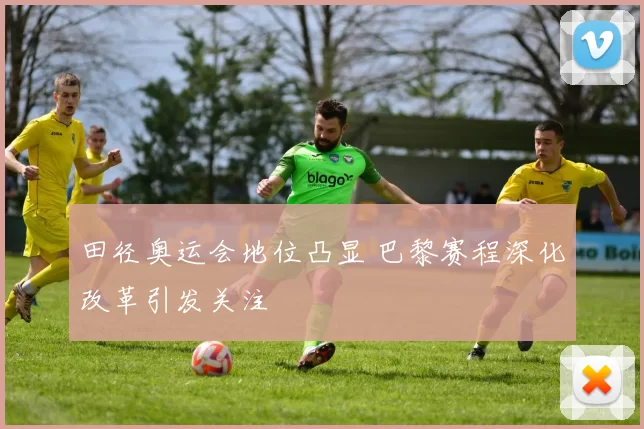 田径奥运会地位凸显 巴黎赛程深化改革引发关注