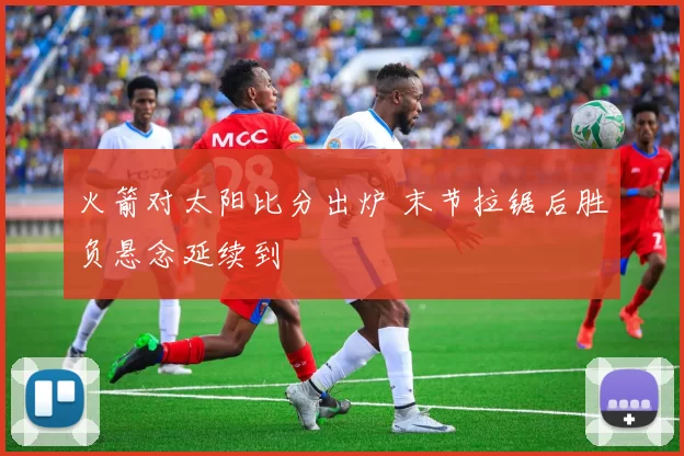 火箭对太阳比分出炉 末节拉锯后胜负悬念延续到