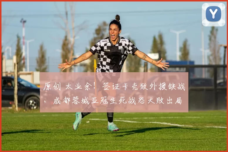 原创 太业余!签证卡壳致外援缺战,成都蓉城亚冠生死战恐大败出局