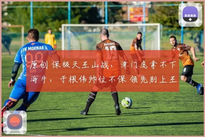 原创 保级天王山战，津门虎拿不下海牛，于根伟帅位不保 领先别上王秋明