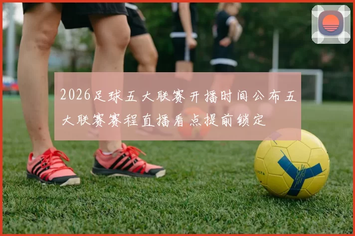 2026足球五大联赛开播时间公布五大联赛赛程直播看点提前锁定