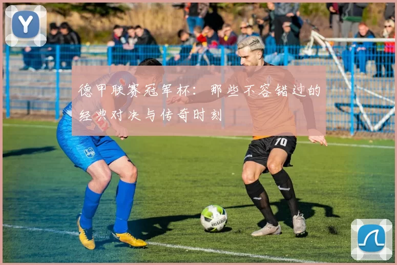 德甲联赛冠军杯：那些不容错过的经典对决与传奇时刻