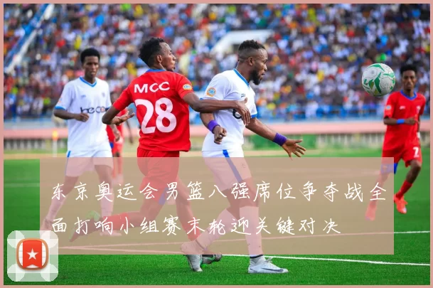 东京奥运会男篮八强席位争夺战全面打响小组赛末轮迎关键对决