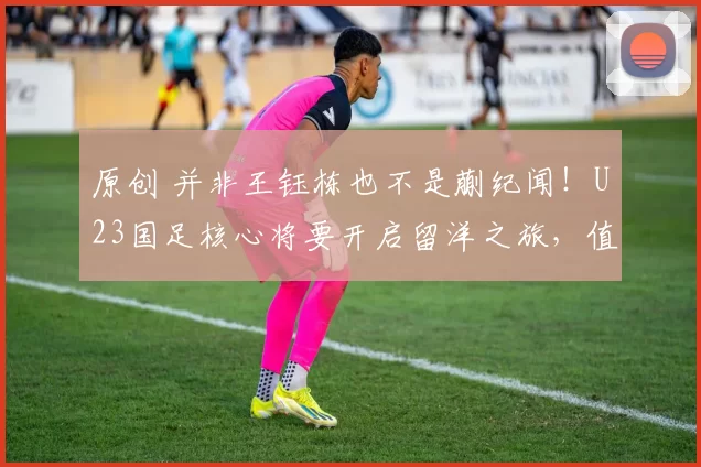 原创 并非王钰栋也不是蒯纪闻！U23国足核心将要开启留洋之旅，值得期待