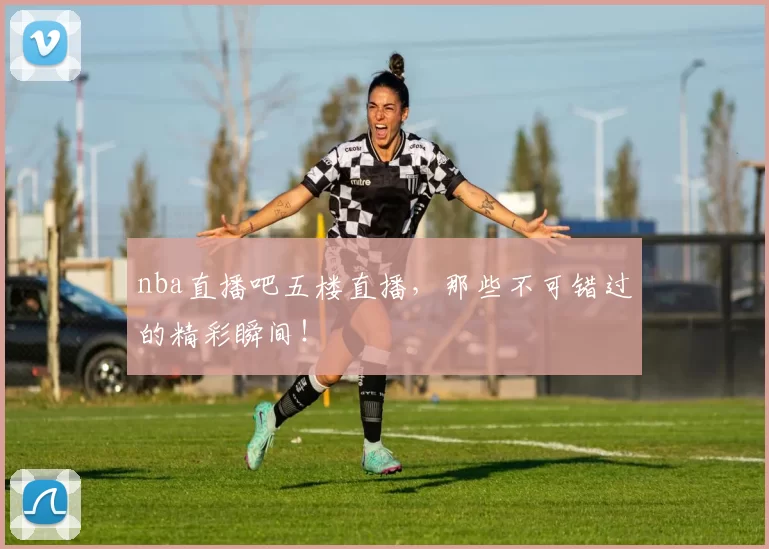 nba直播吧五楼直播，那些不可错过的精彩瞬间！