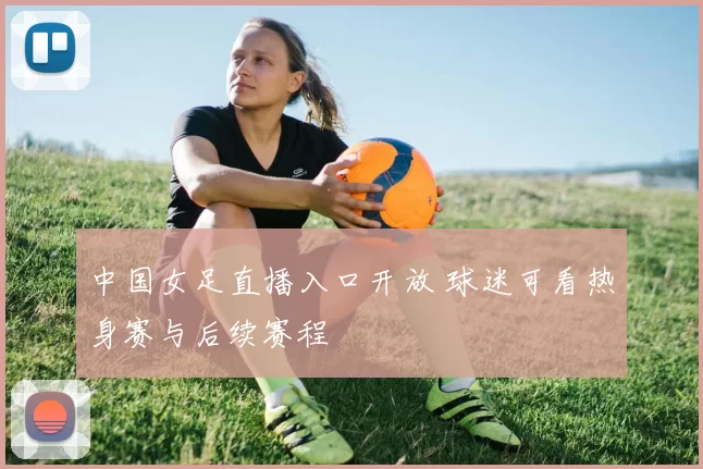 中国女足直播入口开放 球迷可看热身赛与后续赛程