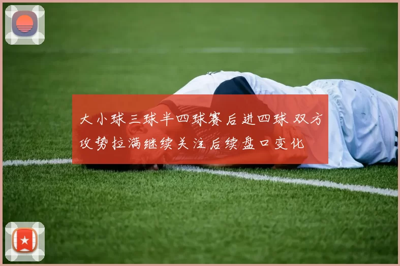 大小球三球半四球赛后进四球 双方攻势拉满继续关注后续盘口变化