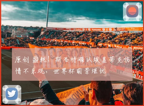 原创 噩耗！斯洛特确认埃基蒂克伤情不乐观，世界杯前景堪忧