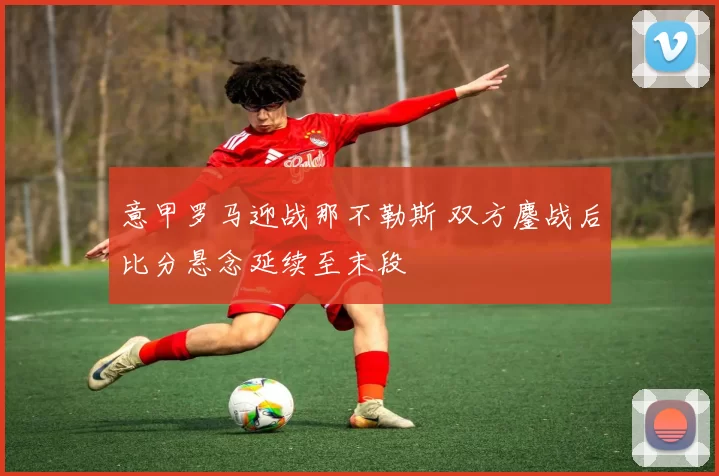 意甲罗马迎战那不勒斯 双方鏖战后比分悬念延续至末段