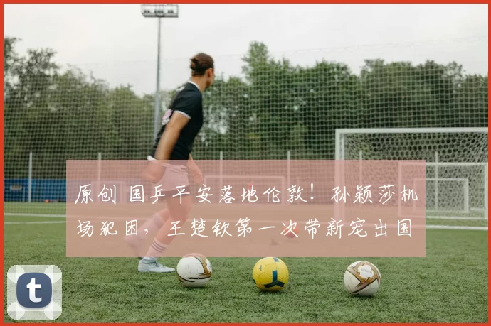 原创 国乒平安落地伦敦！孙颖莎机场犯困，王楚钦第一次带新宠出国！