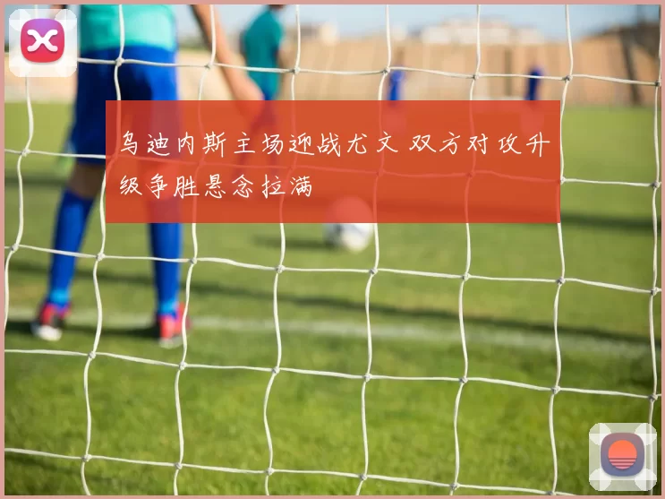 乌迪内斯主场迎战尤文 双方对攻升级争胜悬念拉满