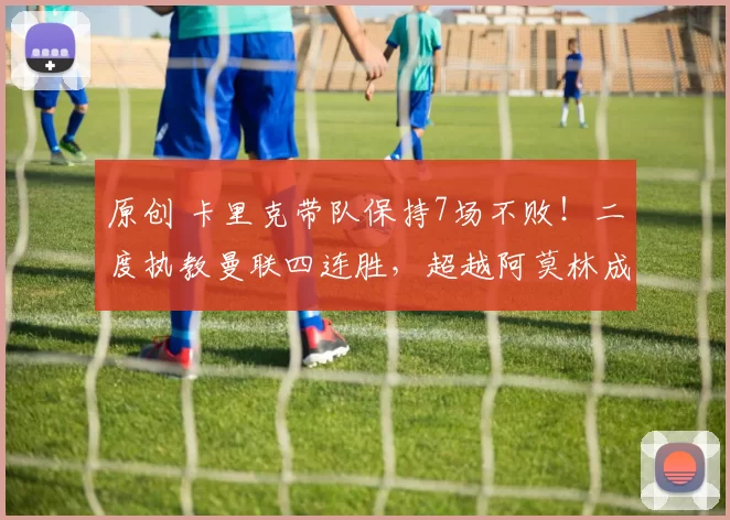 原创 卡里克带队保持7场不败！二度执教曼联四连胜，超越阿莫林成队史首位