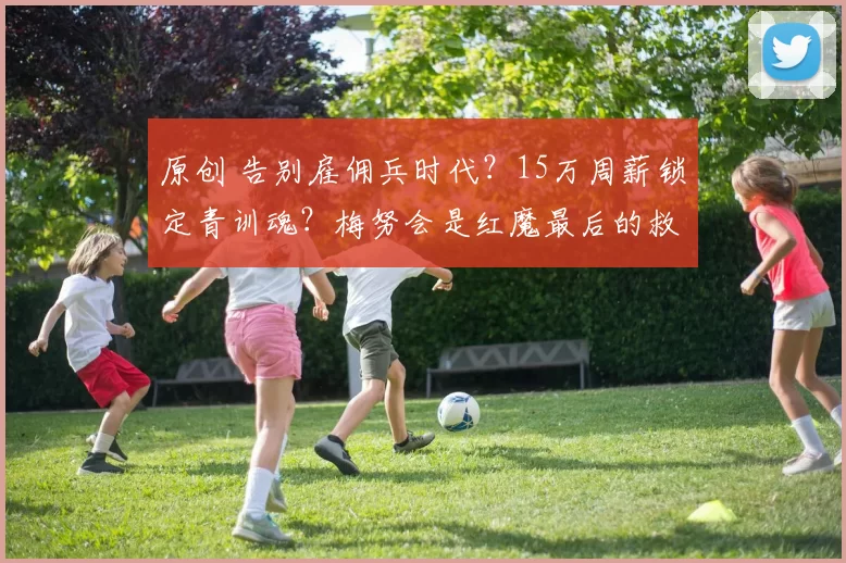 原创 告别雇佣兵时代？15万周薪锁定青训魂？梅努会是红魔最后的救赎吗？